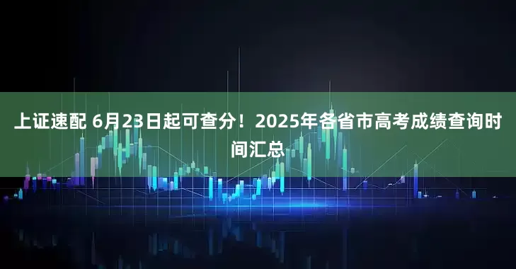 上证速配 6月23日起可查分！2025年各省市高考成绩查询时间汇总