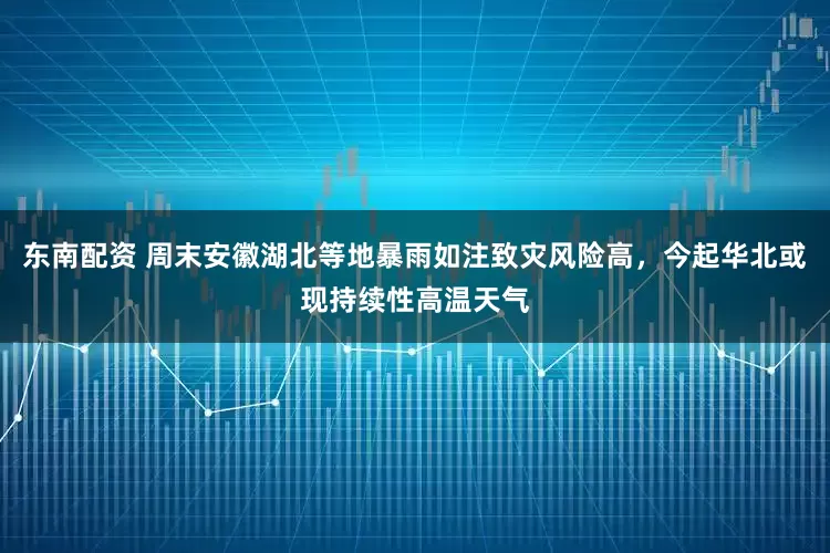 东南配资 周末安徽湖北等地暴雨如注致灾风险高，今起华北或现持续性高温天气