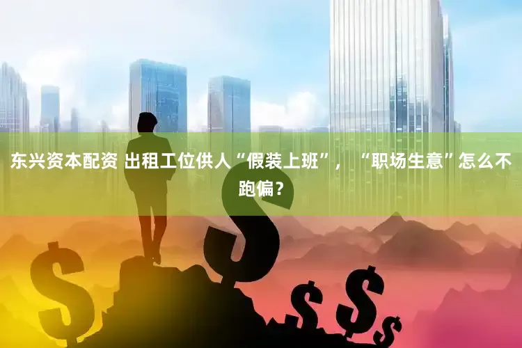 东兴资本配资 出租工位供人“假装上班”， “职场生意”怎么不跑偏？