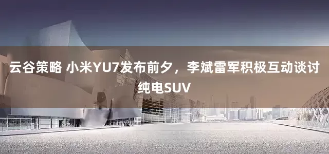 云谷策略 小米YU7发布前夕，李斌雷军积极互动谈讨纯电SUV