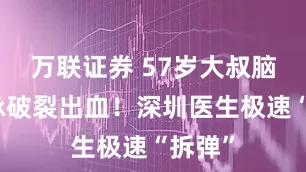 万联证券 57岁大叔脑动静脉破裂出血！深圳医生极速“拆弹”