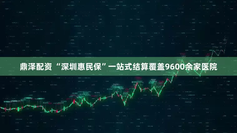 鼎泽配资 “深圳惠民保”一站式结算覆盖9600余家医院