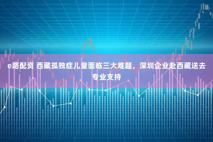 e路配资 西藏孤独症儿童面临三大难题，深圳企业赴西藏送去专业支持