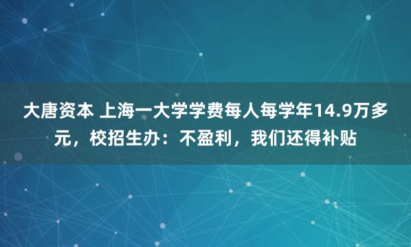 大唐资本 上海一大学学费每人每学年14.9万多元，校招生办：不盈利，我们还得补贴