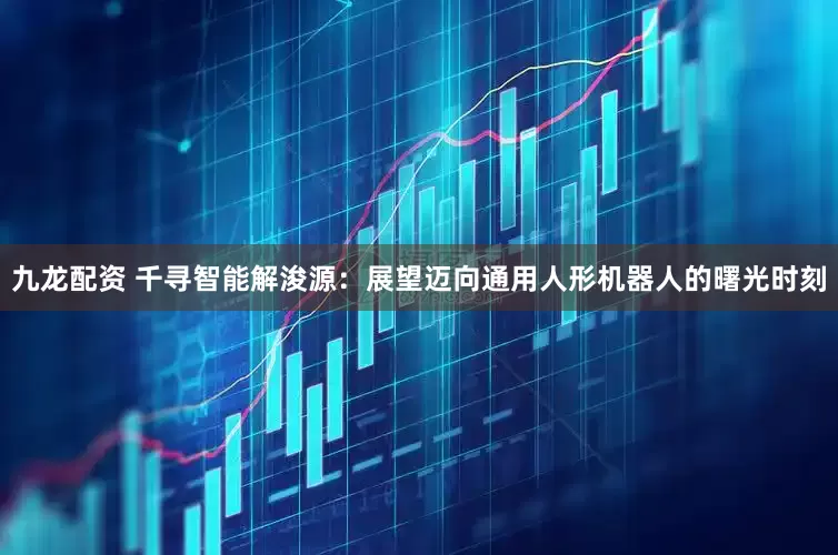 九龙配资 千寻智能解浚源：展望迈向通用人形机器人的曙光时刻