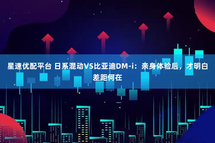 星速优配平台 日系混动VS比亚迪DM-i：亲身体验后，才明白差距何在