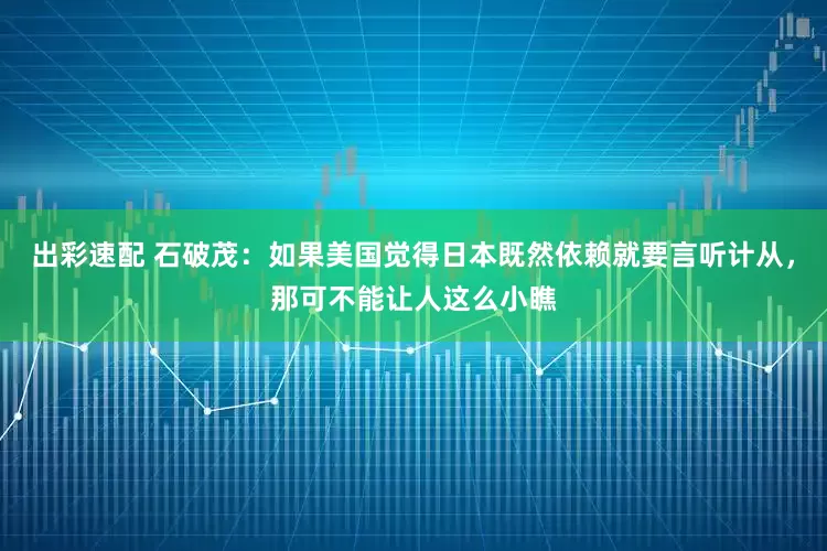 出彩速配 石破茂：如果美国觉得日本既然依赖就要言听计从，那可不能让人这么小瞧