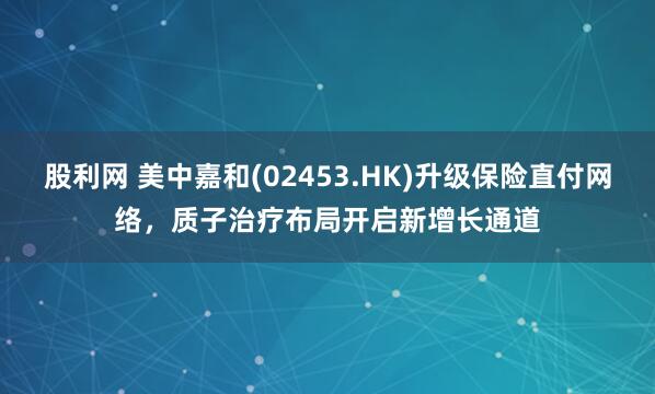 股利网 美中嘉和(02453.HK)升级保险直付网络，质子治疗布局开启新增长通道