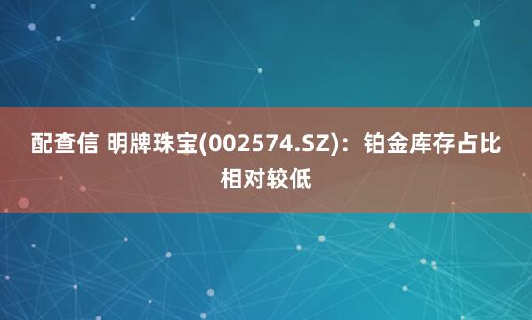 配查信 明牌珠宝(002574.SZ)：铂金库存占比相对较低