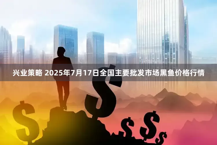 兴业策略 2025年7月17日全国主要批发市场黑鱼价格行情