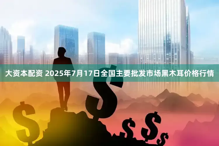 大资本配资 2025年7月17日全国主要批发市场黑木耳价格行情