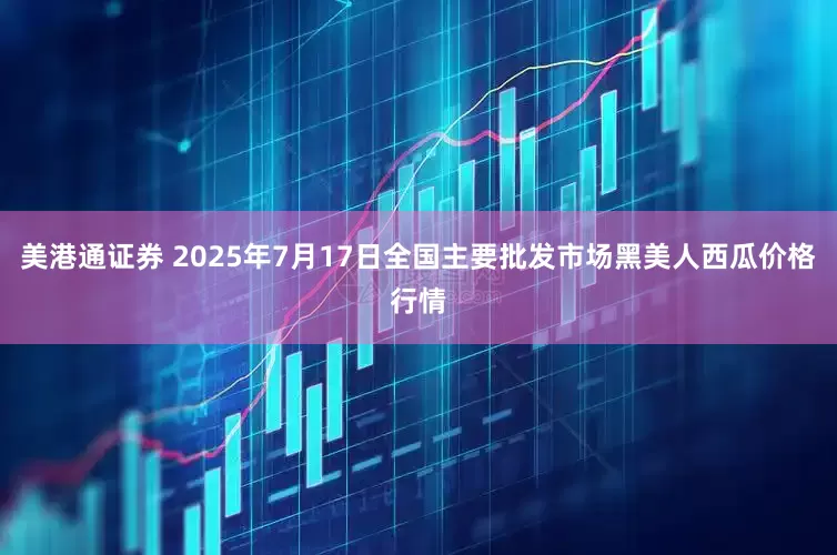 美港通证券 2025年7月17日全国主要批发市场黑美人西瓜价格行情