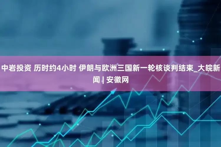 中岩投资 历时约4小时 伊朗与欧洲三国新一轮核谈判结束_大皖新闻 | 安徽网