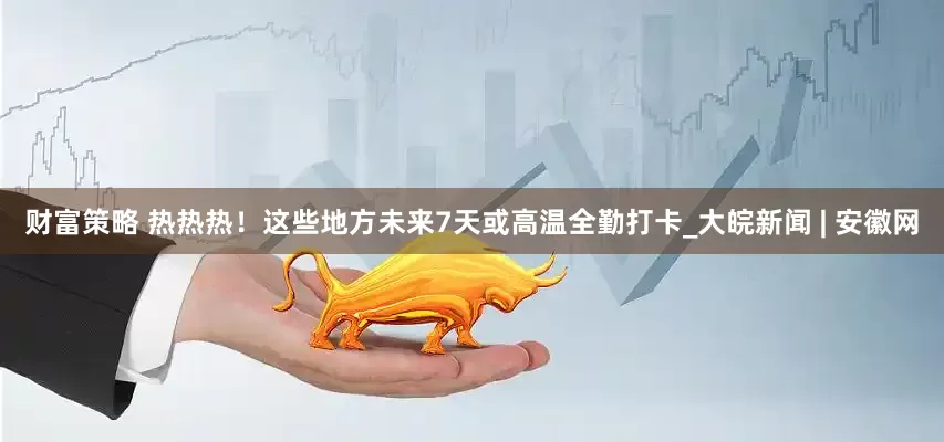 财富策略 热热热！这些地方未来7天或高温全勤打卡_大皖新闻 | 安徽网