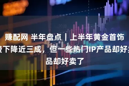 赚配网 半年盘点｜上半年黄金首饰消费下降近三成，但一些热门IP产品却好卖了