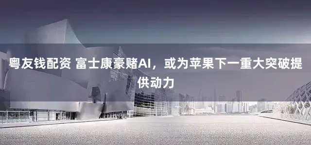 粤友钱配资 富士康豪赌AI，或为苹果下一重大突破提供动力