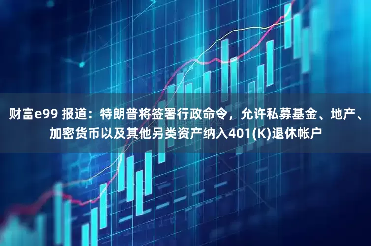 财富e99 报道：特朗普将签署行政命令，允许私募基金、地产、加密货币以及其他另类资产纳入401(K)退休帐户
