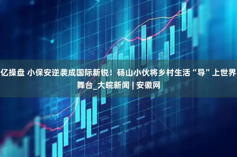 亿操盘 小保安逆袭成国际新锐！砀山小伙将乡村生活“导”上世界舞台_大皖新闻 | 安徽网
