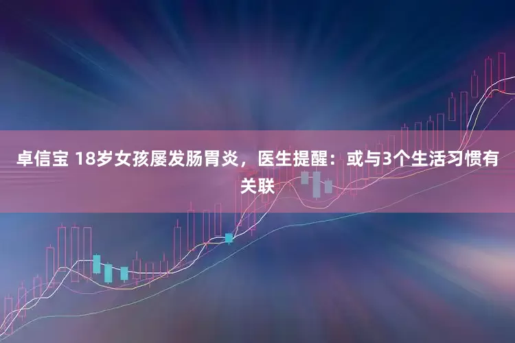 卓信宝 18岁女孩屡发肠胃炎，医生提醒：或与3个生活习惯有关联