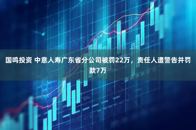 国鸣投资 中意人寿广东省分公司被罚22万，责任人遭警告并罚款7万
