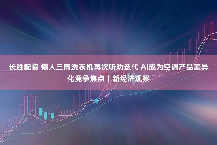 长胜配资 懒人三筒洗衣机再次听劝迭代 AI成为空调产品差异化竞争焦点丨新经济观察