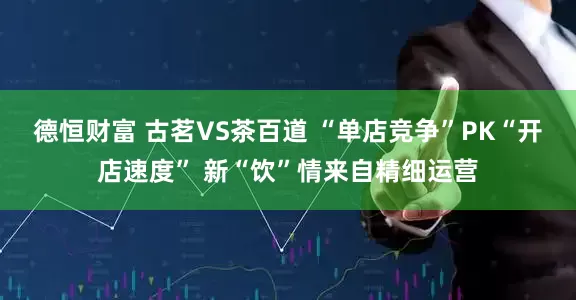 德恒财富 古茗VS茶百道 “单店竞争”PK“开店速度” 新“饮”情来自精细运营