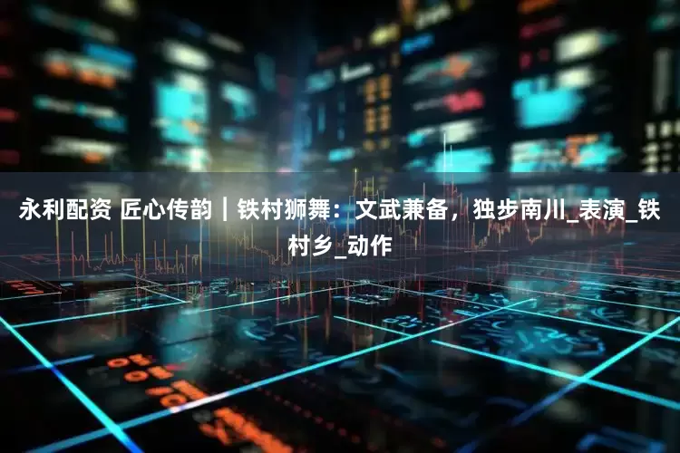永利配资 匠心传韵︱铁村狮舞：文武兼备，独步南川_表演_铁村乡_动作