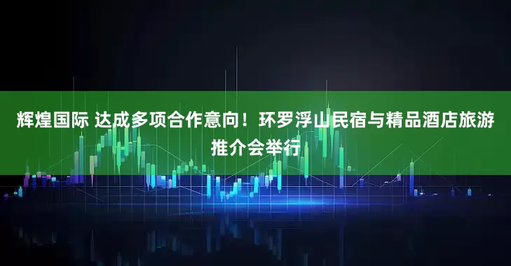 辉煌国际 达成多项合作意向！环罗浮山民宿与精品酒店旅游推介会举行