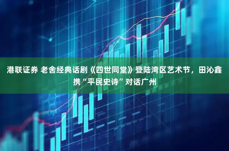 港联证券 老舍经典话剧《四世同堂》登陆湾区艺术节，田沁鑫携“平民史诗”对话广州