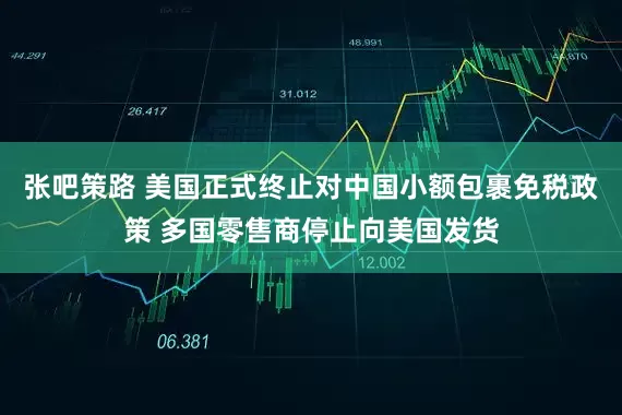 张吧策路 美国正式终止对中国小额包裹免税政策 多国零售商停止向美国发货