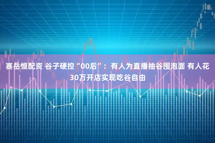 赛岳恒配资 谷子硬控“00后”：有人为直播抽谷囤泡面 有人花30万开店实现吃谷自由